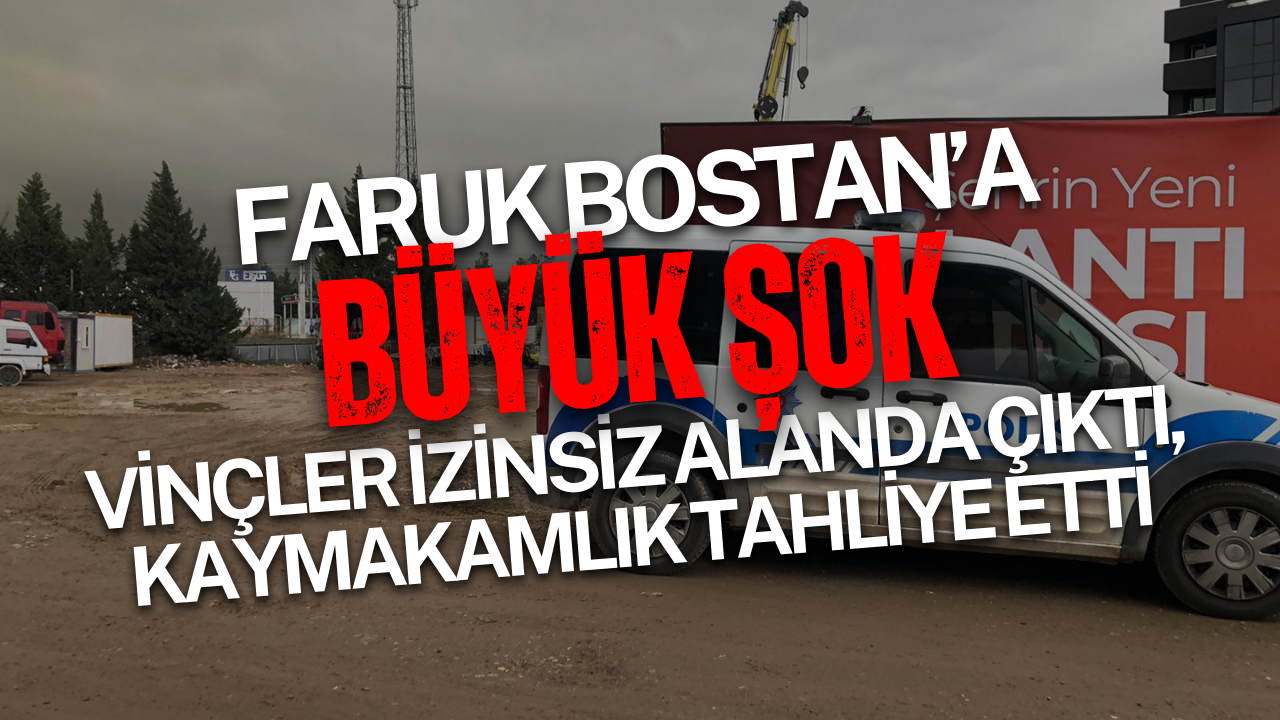 Faruk Bostan’a büyük şok: Vinçler izinsiz alanda çıktı, kaymakamlık tahliye etti