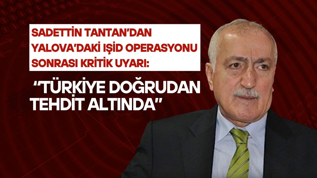 Sadettin Tantan’dan Yalova’daki IŞİD Operasyonu Sonrası Kritik Uyarı: “Türkiye Doğrudan Tehdit Altında”