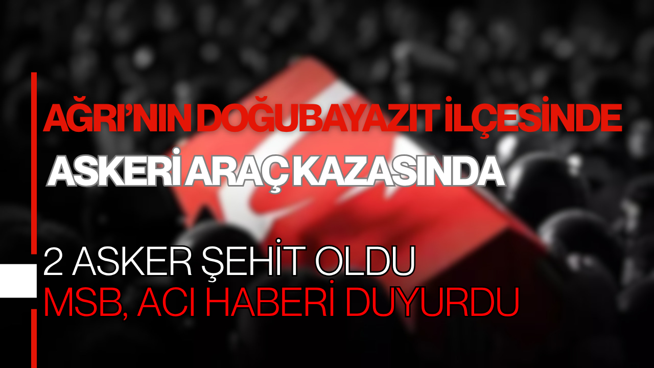 Ağrı’nın Doğubayazıt İlçesinde Askeri Araç Kazasında 2 Asker Şehit Oldu