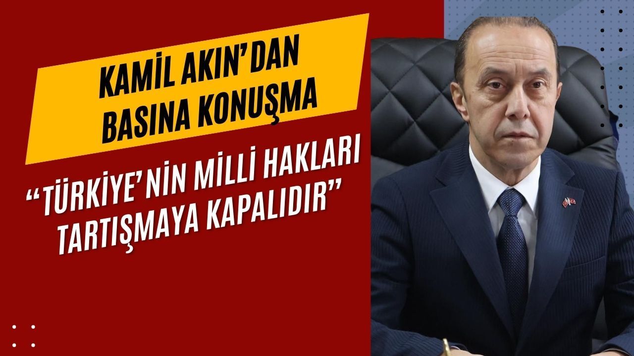 Kamil Akın'dan Basına konuşma: “Türkiye’nin Milli Hakları Tartışmaya Kapalıdır”