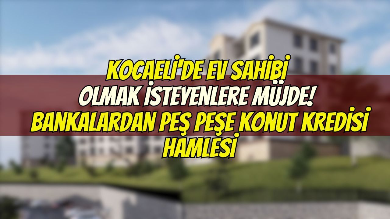 Kocaeli'de Ev Sahibi Olmak İsteyenlere Müjde! Bankalardan Peş Peşe Konut Kredisi Hamlesi