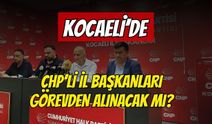 Kocaeli'de CHP'li İl Başkanları Görevden Alınacak Mı?