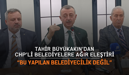Tahir Büyükakın’dan CHP’li Belediyelere Ağır Eleştiri: “Bu Yapılan Belediyecilik Değil”
