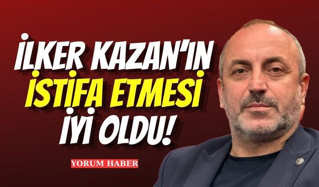 İlker Kazan’ın İstifa Etmesi İyi Oldu