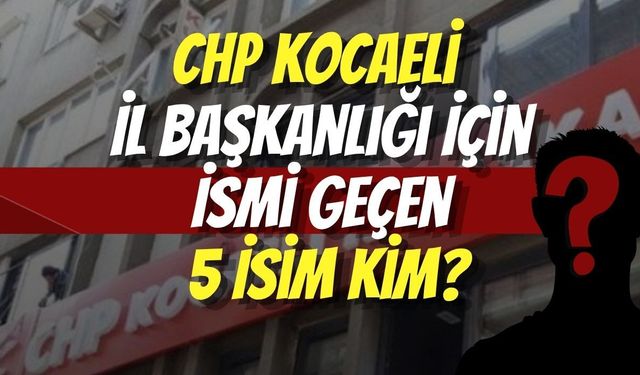 CHP Kocaeli İl Başkanlığı İçin İsmi Geçen 5 İsim Kim?