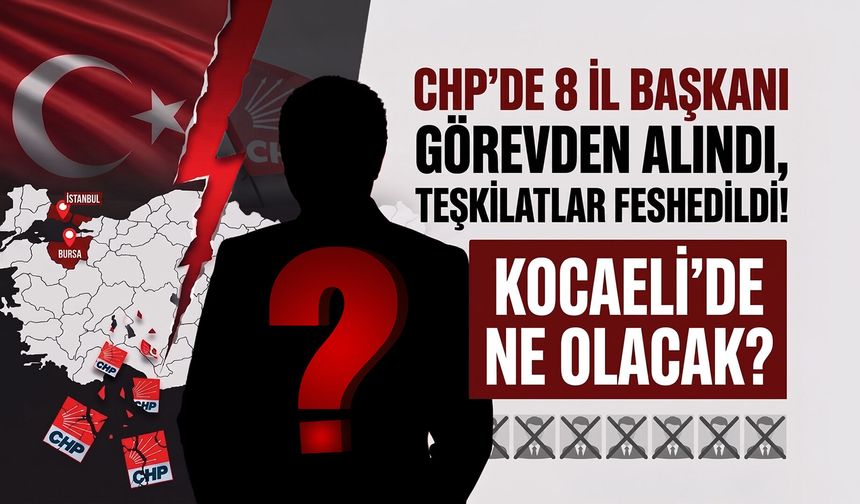 CHP’de 8 İl Başkanı Görevden Alındı, Teşkilatlar Feshedildi: Peki Kocaeli’de Ne Olacak?