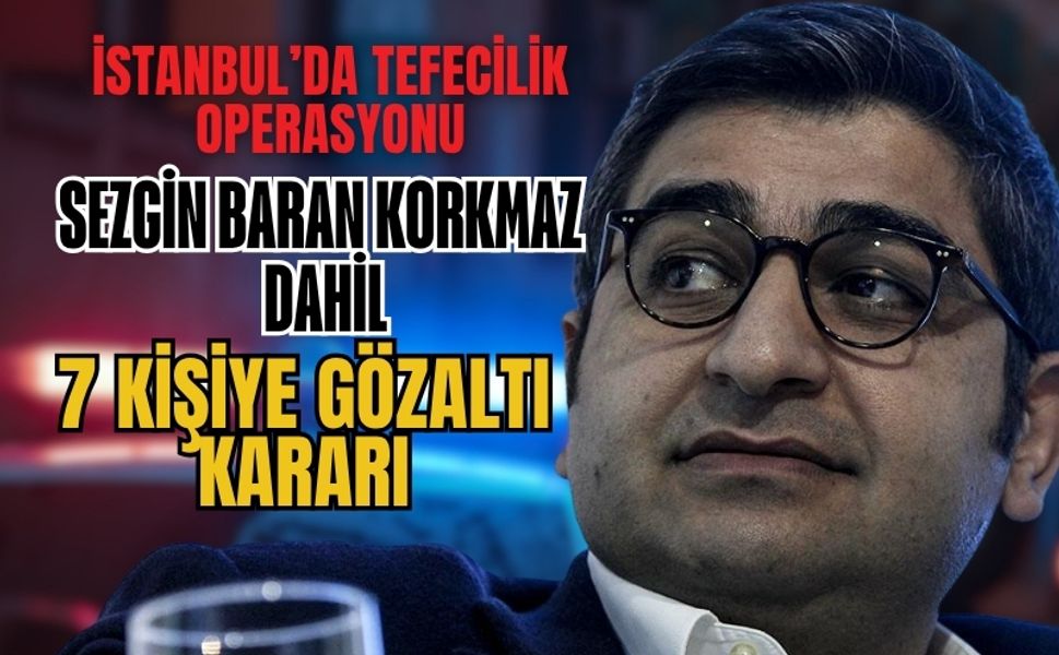 İstanbul’da Tefecilik ve Kara Para Operasyonu: Sezgin Baran Korkmaz Dahil 7 Kişiye Gözaltı Kararı