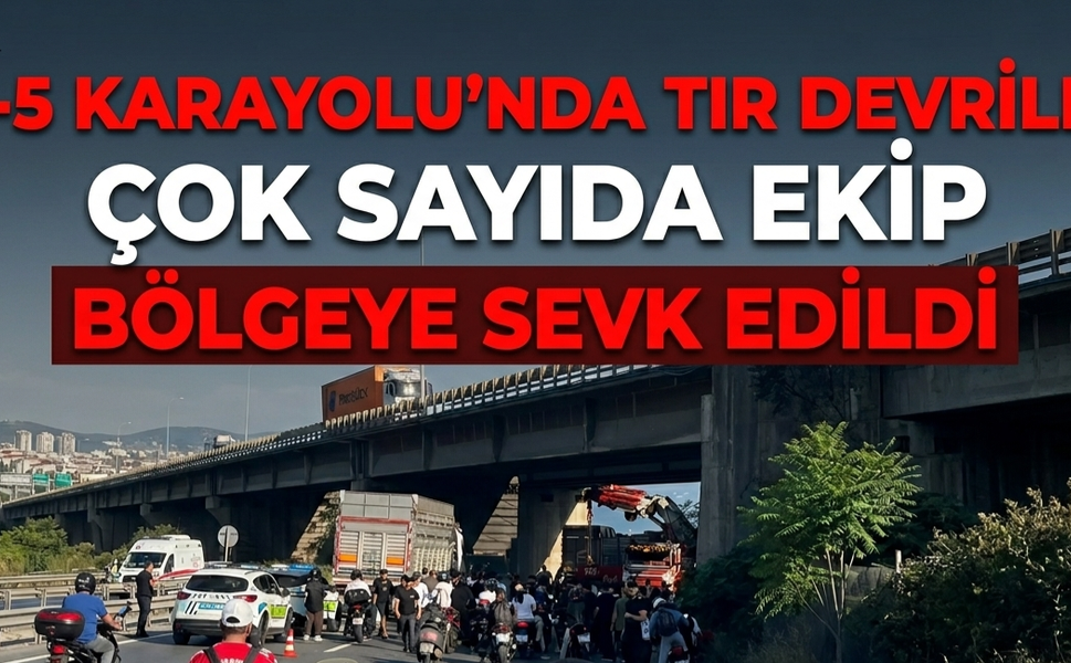 E-5 Karayolu'nda Tır Devrildi: Çok Sayıda Ekip Bölgeye Sevk Edildi