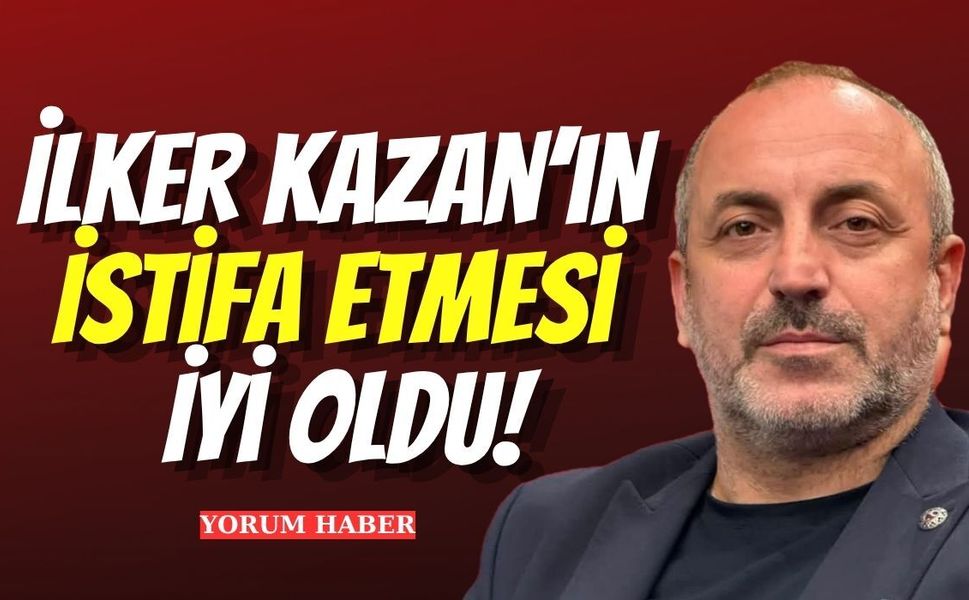 İlker Kazan’ın İstifa Etmesi İyi Oldu