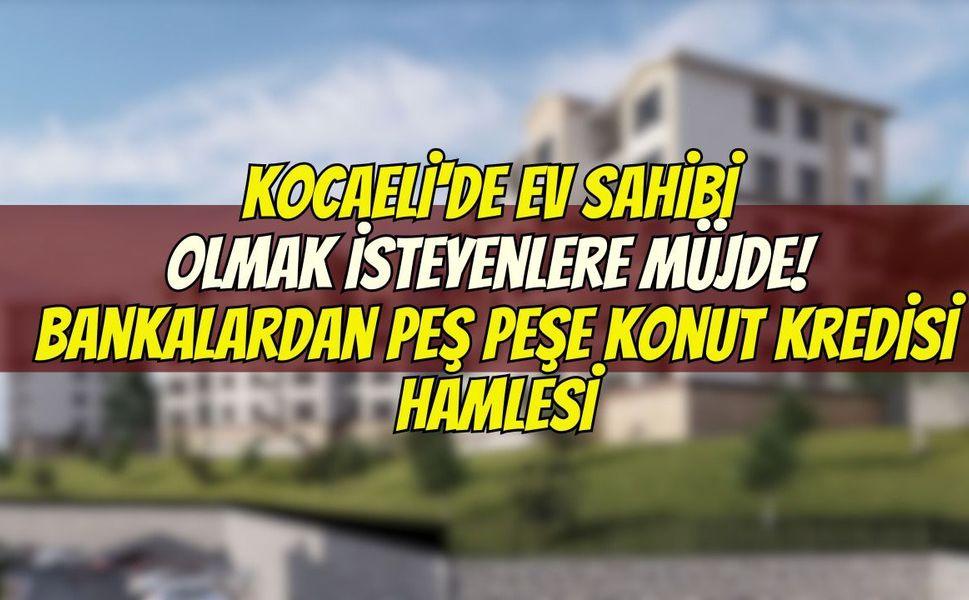 Kocaeli'de Ev Sahibi Olmak İsteyenlere Müjde! Bankalardan Peş Peşe Konut Kredisi Hamlesi
