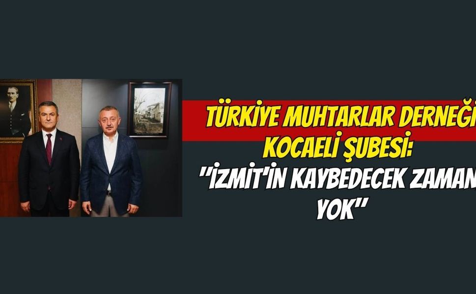 Türkiye Muhtarlar Derneği Kocaeli Şubesi: "İzmit’in Kaybedecek Zamanı Yok"