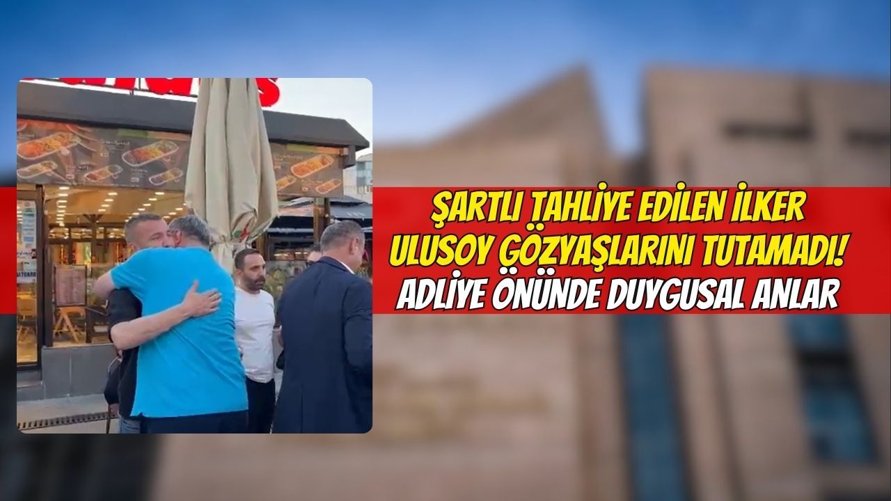 Şartlı Tahliye Edilen İlker Ulusoy Gözyaşlarını Tutamadı! Adliye Önünde Duygusal Anlar